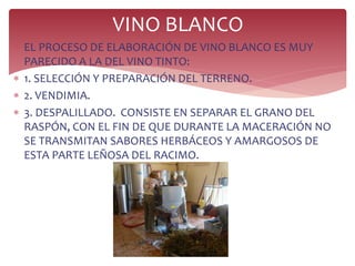  EL PROCESO DE ELABORACIÓN DE VINO BLANCO ES MUY
PARECIDO A LA DEL VINO TINTO:
 1. SELECCIÓN Y PREPARACIÓN DEL TERRENO.
 2. VENDIMIA.
 3. DESPALILLADO. CONSISTE EN SEPARAR EL GRANO DEL
RASPÓN, CON EL FIN DE QUE DURANTE LA MACERACIÓN NO
SE TRANSMITAN SABORES HERBÁCEOS Y AMARGOSOS DE
ESTA PARTE LEÑOSA DEL RACIMO.
VINO BLANCO
 