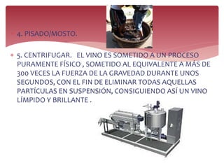  4. PISADO/MOSTO.
 5. CENTRIFUGAR. EL VINO ES SOMETIDO A UN PROCESO
PURAMENTE FÍSICO , SOMETIDO AL EQUIVALENTE A MÁS DE
300 VECES LA FUERZA DE LA GRAVEDAD DURANTE UNOS
SEGUNDOS, CON EL FIN DE ELIMINAR TODAS AQUELLAS
PARTÍCULAS EN SUSPENSIÓN, CONSIGUIENDO ASÍ UN VINO
LÍMPIDO Y BRILLANTE .
 