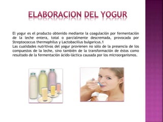 El yogur es el producto obtenido mediante la coagulación por fermentación
de la leche entera, total o parcialmente descremada, provocada por
Streptococcus thermophilus y Lactobacillus bulgaricus.1
Las cualidades nutritivas del yogur provienen no sólo de la presencia de los
compuestos de la leche, sino también de la transformación de éstos como
resultado de la fermentación ácido-láctica causada por los microorganismos.
 