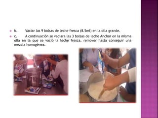  b. Vaciar las 9 bolsas de leche fresca (8.5ml) en la olla grande.
 c. A continuación se vaciara las 3 bolsas de leche Anchor en la misma
olla en la que se vació la leche fresca, remover hasta conseguir una
mezcla homogénea.
 