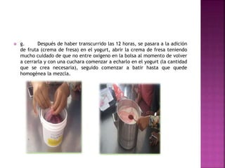  g. Después de haber transcurrido las 12 horas, se pasara a la adición
de fruta (crema de fresa) en el yogurt, abrir la crema de fresa teniendo
mucho cuidado de que no entre oxigeno en la bolsa al momento de volver
a cerrarla y con una cuchara comenzar a echarlo en el yogurt (la cantidad
que se crea necesaria), seguido comenzar a batir hasta que quede
homogénea la mezcla.
 