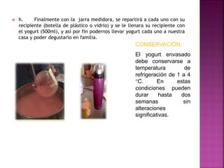  h. Finalmente con la jarra medidora, se repartirá a cada uno con su
recipiente (botella de plástico o vidrio) y se le llenara su recipiente con
el yogurt (500ml), y así por fin podernos llevar yogurt cada uno a nuestra
casa y poder degustarlo en familia.
CONSERVACIÓN:
El yogurt envasado
debe conservarse a
temperatura de
refrigeración de 1 a 4
°C. En estas
condiciones pueden
durar hasta dos
semanas sin
alteraciones
significativas.
 