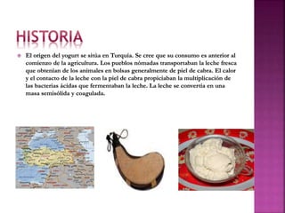 El origen del yogurt se sitúa en Turquía. Se cree que su consumo es anterior al
comienzo de la agricultura. Los pueblos nómadas transportaban la leche fresca
que obtenían de los animales en bolsas generalmente de piel de cabra. El calor
y el contacto de la leche con la piel de cabra propiciaban la multiplicación de
las bacterias ácidas que fermentaban la leche. La leche se convertía en una
masa semisólida y coagulada.
 