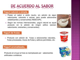 Yogurt natural o simple.
Yogurt de frutas.
 Posee un sabor a acido neutro, sin adición de algún
saborizante, colorante o azúcar, pero puede adicionarse
estabilizantes y conservantes( INDECOPI).
 Según las normas internacionales, yogurt natural es aquel
producto sin la adición de ningún aditivo (azúcar,
saborizante, colorantes y conservantes).
 Producto con adición de frutas o edulcorantes naturales,
frutas procesadas, trozos de frutas y aditivos permitidos, etc.
Producto en el que la fruta es reemplazado por saborizantes
artificiales o sintéticos.
Yogurt aromatizado.
 