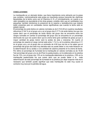CONCLUCIONES
La mantequilla es un derivado lácteo, que tiene importancia como alimento por la grasa
que contiene, nutricionalmente esta grasa es importante porque transmite las vitaminas
liposolubles de la leche como son la Vitamina A, D y E principalmente, en cuanto a su
valor energético es equivalente al de otras grasas y aceites claro que en cantidades muy
pequeñas, también tendremos la presencia de la caseína y lactoalbumina que todavía
están presentes pero en cantidades menos significativas que cuando la leche está en
estado natural.
El porcentaje de acido láctico en valores normales es de 0.15-0.20 en nuestros resultados
obtuvimos 0.144 % en el grupo uno y en el grupo dos 0.17 % de acido láctico los que nos
quiere decir que el porcentaje de acido láctico del grupo dos se encuentra entre los
rangos normales en cambio el porcentaje del grupo dos se encuentra en un porcentaje
disminuido los que nos quiere decir que la crema tenia gran cantidad de grasa ya que a
mayor cantidad de grasa menor será la acides de esta y viceversa. En cuanto al
porcentaje de caseína el rango normal está entre 1.7-2.3 y en la práctica obtuvimos 2.11
en el grupo uno y en el grupo dos un promedio de 4.64 que nos da un ha saber que el
porcentaje del grupo dos está muy elevada esto se puede deber a una mala titulación en
la determinación de su acidez o a la cantidad de caseína presente en la crema de leche.
Por último el porcentaje de humedad de la mantequilla en valores normales es de 16-20
%el porcentaje del grupo uno es de 6%en la pasteurizada y en la elaborada en la práctica
fue de 13% y en el grupo dos 13% en la mantequilla elaborada en la práctica y 16% en la
mantequilla pasteurizada los que quiere decir que se puede deber a la mala
determinación de este porcentaje de humedad en la práctica por dejar evaporar más de lo
necesario que también puede significar que esta mantequilla no está muy suave al
contrario muy dura por la pérdida del agua.
 