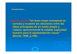 Características....




Impacto Visual:"Un buen mapa conceptual es
  conciso y muestra las relaciones entre las
  ideas principales de un modo simple y
  vistoso, aprovechando la notable capacidad
  humana para la representación visual."
  (Novak, 1988, p.106).
 