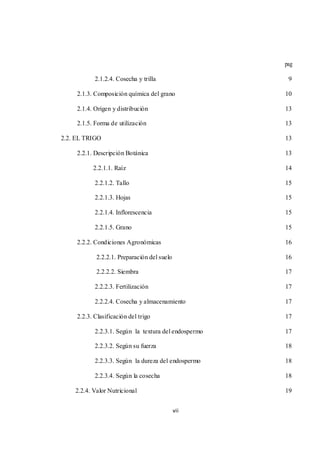 vii 
pag 
2.1.2.4. Cosecha y trilla 9 
2.1.3. Composición química del grano 10 
2.1.4. Origen y distribución 13 
2.1.5. Forma de utilización 13 
2.2. EL TRIGO 13 
2.2.1. Descripción Botánica 13 
2.2.1.1. Raíz 14 
2.2.1.2. Tallo 15 
2.2.1.3. Hojas 15 
2.2.1.4. Inflorescencia 15 
2.2.1.5. Grano 15 
2.2.2. Condiciones Agronómicas 16 
2.2.2.1. Preparación del suelo 16 
2.2.2.2. Siembra 17 
2.2.2.3. Fertilización 17 
2.2.2.4. Cosecha y almacenamiento 17 
2.2.3. Clasificación del trigo 17 
2.2.3.1. Según la textura del endospermo 17 
2.2.3.2. Según su fuerza 18 
2.2.3.3. Según la dureza del endospermo 18 
2.2.3.4. Según la cosecha 18 
2.2.4. Valor Nutricional 19 
 