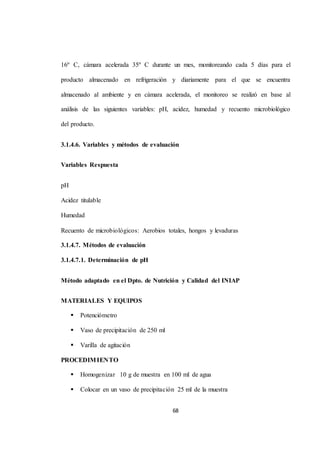 16º C, cámara acelerada 35º C durante un mes, monitoreando cada 5 días para el 
producto almacenado en refrigeración y diariamente para el que se encuentra 
almacenado al ambiente y en cámara acelerada, el monitoreo se realizó en base al 
análisis de las siguientes variables: pH, acidez, humedad y recuento microbiológico 
68 
del producto. 
3.1.4.6. Variables y métodos de evaluación 
Variables Respuesta 
pH 
Acidez titulable 
Humedad 
Recuento de microbiológicos: Aerobios totales, hongos y levaduras 
3.1.4.7. Métodos de evaluación 
3.1.4.7.1. Determinación de pH 
Método adaptado en el Dpto. de Nutrición y Calidad del INIAP 
MATERIALES Y EQUIPOS 
 Potenciómetro 
 Vaso de precipitación de 250 ml 
 Varilla de agitación 
PROCEDIMIENTO 
 Homogenizar 10 g de muestra en 100 ml de agua 
 Colocar en un vaso de precipitación 25 ml de la muestra 
 