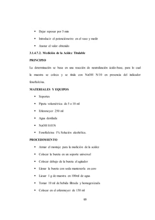 69 
 Dejar reposar por 5 min 
 Introducir el potenciómetro en el vaso y medir 
 Anotar el valor obtenido 
3.1.4.7.2. Medición de la Acidez Titulable 
PRINCIPIO 
La determinación se basa en una reacción de neutralización ácido-base, para lo cual 
la muestra se coloca y se titula con NaOH N/10 en presencia del indicador 
fenoftaleína. 
MATERIALES Y EQUIPOS 
 Soportes 
 Pipeta volumétrica de 5 o 10 ml 
 Erlenmeyer 250 ml 
 Agua destilada 
 NaOH 0.01N 
 Fenoftaleina 1% Solución alcohólica. 
PROCEDIMIENTO 
 Armar el montaje para la medición de la acidez 
 Colocar la bureta en un soporte universal 
 Colocar debajo de la bureta el agitador 
 Llenar la bureta con soda mantenerla en cero 
 Licuar 1 g de muestra en 100ml de agua 
 Tomar 10 ml de bebida filtrada y homogenizada 
 Colocar en el erlenmeyer de 150 ml 
 