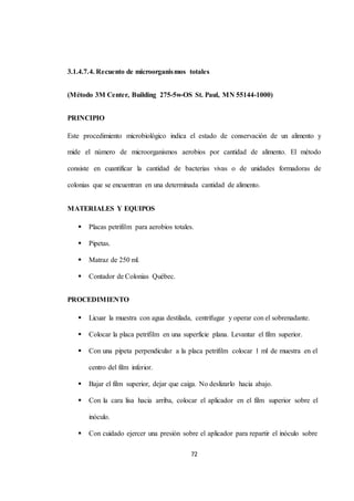 3.1.4.7.4. Recuento de microorganismos totales 
(Método 3M Center, Building 275-5w-OS St. Paul, MN 55144-1000) 
72 
PRINCIPIO 
Este procedimiento microbiológico indica el estado de conservación de un alimento y 
mide el número de microorganismos aerobios por cantidad de alimento. El método 
consiste en cuantificar la cantidad de bacterias vivas o de unidades formadoras de 
colonias que se encuentran en una determinada cantidad de alimento. 
MATERIALES Y EQUIPOS 
 Placas petrifilm para aerobios totales. 
 Pipetas. 
 Matraz de 250 ml. 
 Contador de Colonias Québec. 
PROCEDIMIENTO 
 Licuar la muestra con agua destilada, centrifugar y operar con el sobrenadante. 
 Colocar la placa petrifilm en una superficie plana. Levantar el film superior. 
 Con una pipeta perpendicular a la placa petrifilm colocar 1 ml de muestra en el 
centro del film inferior. 
 Bajar el film superior, dejar que caiga. No deslizarlo hacia abajo. 
 Con la cara lisa hacia arriba, colocar el aplicador en el film superior sobre el 
inóculo. 
 Con cuidado ejercer una presión sobre el aplicador para repartir el inóculo sobre 
 