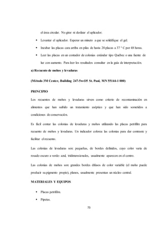 el área circular. No girar ni deslizar el aplicador. 
 Levantar el aplicador. Esperar un minuto a que se solidifique el gel. 
 Incubar las placas cara arriba en pilas de hasta 20 placas a 37 ° C por 48 horas. 
 Leer las placas en un contador de colonias estándar tipo Québec o una fuente de 
luz con aumento. Para leer los resultados consultar en la guía de interpretación. 
73 
a) Recuento de mohos y levaduras 
(Método 3M Center, BuiIding 247-5w-O5 St. Paul, MN 55144-1 000) 
PRINCIPIO 
Los recuentos de mohos y levaduras sirven como criterio de recontaminación en 
alimentos que han sufrido un tratamiento aséptico y que han sido sometidos a 
condiciones de conservación. 
Es fácil contar las colonias de levaduras y mohos utilizando las placas petrifilm para 
recuento de mohos y levaduras. Un indicador colorea las colonias para dar contraste y 
facilitar el recuento. 
Las colonias de levaduras son: pequeñas, de bordes definidos, cuyo color varia de 
rosado oscuro a verde- azul, tridimensionales, usualmente aparecen en el centro. 
Las colonias de mohos son: grandes bordes difusos de color variable (el moho puede 
producir su pigmento propio), planos, usualmente presentan un núcleo central. 
MATERIALES Y EQUIPOS 
 Placas petrifilm. 
 Pipetas. 
 