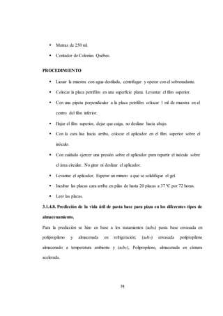 74 
 Matraz de 250 ml. 
 Contador de Colonias Québec. 
PROCEDIMIENTO 
 Licuar la muestra con agua destilada, centrifugar y operar con el sobrenadante. 
 Colocar la placa petrifilm en una superficie plana. Levantar el film superior. 
 Con una pipeta perpendicular a la placa petrifilm colocar 1 ml de muestra en el 
centro del film inferior. 
 Bajar el film superior, dejar que caiga, no deslizar hacia abajo. 
 Con la cara lisa hacia arriba, colocar el aplicador en el film superior sobre el 
inóculo. 
 Con cuidado ejercer una presión sobre el aplicador para repartir el inóculo sobre 
el área circular. No girar ni deslizar el aplicador. 
 Levantar el aplicador. Esperar un minuto a que se solidifique el gel. 
 Incubar las placas cara arriba en pilas de hasta 20 placas a 37 ºC por 72 horas. 
 Leer las placas. 
3.1.4.8. Predicción de la vida útil de pasta base para pizza en los diferentes tipos de 
almacenamiento. 
Para la predicción se hizo en base a los tratamientos (a0b0) pasta base envasada en 
polipropileno y almacenada en refrigeración; (a0b1) envasada polipropileno 
almacenado a temperatura ambiente y (a0b2), Polipropileno, almacenada en cámara 
acelerada. 
 