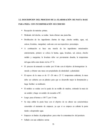 3.2. DESCRIPCION DEL PROCESO DE LA ELABORACIÓN DE PASTA BASE 
PARA PIZZA CON INCORPORACIÓN DE CHOCHO 
75 
 Recepción de materias primas. 
 Molienda del chocho, se realiza hasta obtener una pasta fina. 
 Dosificación de los ingredientes (harina de trigo, chocho molido, agua, sal, 
azúcar, levadura, margarina) cada uno con sus respectivos porcentajes. 
 A continuación se hace una mezcla de los ingredientes mencionados 
anteriormente, primero se coloca la harina, agua, levadura, sal, azúcar, chocho 
molido y margarina; la levadura debe ser previamente disuelta, la temperatura 
del agua debe estar dentro de los 27 °C. 
 El proceso de amasado se realiza por 10 min con el objetivo de homogenizar la 
mezcla y obtener una masa con propiedades de elasticidad y plasticidad. 
 El reposo de la masa es de 15 -20 min a 25 °C temperatura ambiente, la masa 
debe ser cubierta con un plástico para que se desarrolle mejor la fermentación y 
luego facilitar su moldeado. 
 El moldeo se realiza con la ayuda de un rodillo de madera, estirando la masa de 
un sentido y luego en sentido de escuadra a 90°. 
 Luego pasa al horneo a 180 °C por 15 min. 
 Se deja enfriar la pasta base con el objetivo de no alterar sus características 
sensoriales al momento de empacar, ya que si se empaca en caliente la pasta 
tiende a desprender agua. 
 Empacar en fundas de polipropileno para evitar la contaminación del producto. 
 Sellado con una selladora norma 
 