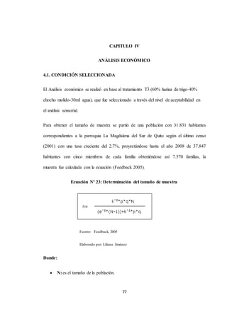 CAPITULO IV 
ANÁLISIS ECONÓMICO 
77 
4.1. CONDICIÓN SELECCIONADA 
El Análisis económico se realizó en base al tratamiento T3 (60% harina de trigo-40% 
chocho molido-30ml agua), que fue seleccionado a través del nivel de aceptabilidad en 
el análisis sensorial. 
Para obtener el tamaño de muestra se partió de una población con 31.831 habitantes 
correspondientes a la parroquia La Magdalena del Sur de Quito según el último censo 
(2001) con una tasa creciente del 2.7%, proyectándose hasta el año 2008 de 37.847 
habitantes con cinco miembros de cada familia obteniéndose así 7.570 familias, la 
muestra fue calculada con la ecuación (Feedback 2005). 
Ecuación Nº 23: Determinación del tamaño de muestra 
Fuente: Feedback, 2005 
Elaborado por: Liliana Jiménez 
Donde: 
 N: es el tamaño de la población. 
 