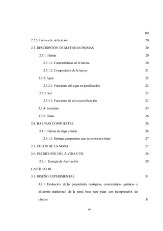 vii 
pag 
2.2.5. Formas de utilización 20 
2.3. DESCRIPCIÓN DE MATERIAS PRIMAS 20 
2.3.1. Harina 20 
2.3.1.1. Características de la harina 20 
2.3.1.2. Composición de la harina 21 
2.3.2. Agua 22 
2.3.2.1. Funciones del agua en panificación 22 
2.3.3. Sal 23 
2.3.3.1. Funciones de sal en panificación 23 
2.3.4. Levadura 24 
2.3.5. Grasa 26 
2.4. HARINAS COMPUESTAS 26 
2.4.1. Harina de trigo diluida 26 
2.4.1.1. Harinas compuestas que no contienen trigo 27 
2.5. COLOR DE LA MASA 27 
2.6. PREDICCIÓN DE LA VIDA ÚTIL 28 
2.6.1. Energía de Activación 29 
CAPÍTULO III 
3.1. DISEÑO EXPERIMENTAL 31 
3.1.1. Evaluación de las propiedades reológicas, características químicas y 
el aporte nutricional de la pasta base para pizza con incorporación de 
chocho 31 
 