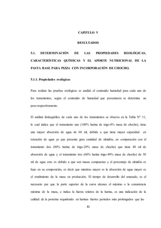 CAPITULO V 
RESULTADOS 
5.1. DETERMINACIÓN DE LAS PROPIEDADES REOLÓGICAS, 
CARACTERÍSTICAS QUÍMICAS Y EL APORTE NUTRICIONAL DE LA 
PASTA BASE PARA PIZZA CON INCORPORACIÓN DE CHOCHO. 
81 
5.1.1. Propiedades reológicas 
Para realizar las pruebas reológicas se analizó el contenido humedad para cada uno de 
los tratamientos, según el contenido de humedad que presentaron se determina un 
peso respectivamente. 
El análisis farinográfico de cada uno de los tratamientos se observa en la Tabla Nº 11, 
lo cual indica que el tratamiento uno (100% harina de trigo-0% masa de chocho), tiene 
una mayor absorción de agua de 60 ml, debido a que tiene mayor capacidad en 
retención de agua ya que presenta gran cantidad de almidón, en comparación con el 
tratamiento dos (80% harina de trigo-20% masa de chocho) que tiene 40 ml de 
absorción de agua y el tratamiento tres (60% harina trigo-40% masa de chocho) de 30 
ml de agua esto es debido a que son masas compuestas y el porcentaje de almidón es 
bajo en su composición, es decir que mientras mayor es la absorción de agua mayor es 
el rendimiento de la masa en producción. El tiempo de desarrollo del amasado, es el 
necesario par que la parte superior de la curva alcance el máximo o la consistencia 
máxima de la masa, e indica la fuerza relativa de la harina, es una indicación de la 
calidad de la proteína requiriendo en harinas fuertes periodos más prolongados que las 
 