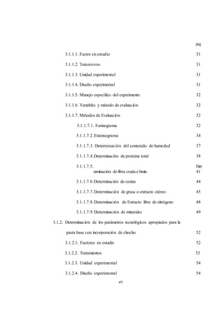 vii 
pag 
3.1.1.1. Factor en estudio 31 
3.1.1.2. Tratamientos 31 
3.1.1.3. Unidad experimental 31 
3.1.1.4. Diseño experimental 31 
3.1.1.5. Manejo específico del experimento 32 
3.1.1.6. Variables y método de evaluación 32 
3.1.1.7. Métodos de Evaluación 32 
3.1.1.7.1. Farinograma 32 
3.1.1.7.2. Extensograma 34 
3.1.1.7.3. Determinación del contenido de humedad 37 
3.1.1.7.4.Determinación de proteína total 38 
3.1.1.7.5. Det 
erminación de fibra cruda o bruta 41 
3.1.1.7.6.Determinación de ceniza 44 
3.1.1.7.7. Determinación de grasa o extracto etéreo 45 
3.1.1.7.8. Determinación de Extracto libre de nitrógeno 48 
3.1.1.7.9. Determinación de minerales 49 
3.1.2. Determinación de los parámetros tecnológicos apropiados para la 
pasta base con incorporación de chocho 52 
3.1.2.1. Factores en estudio 52 
3.1.2.2. Tratamientos 53 
3.1.2.3. Unidad experimental 54 
3.1.2.4. Diseño experimental 54 
 