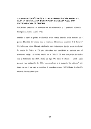 5.3. DETERMINACIÓN SENSORIAL DE LA FORMULACIÓN APROPIADA 
PARA LA ELABORACIÓN DE UNA PASTA BASE PARA PIZZA, CON 
INCORPORACIÓN DE CHOCHO 
Las pruebas sensoriales se realizaron con tres tratamientos y 12 panelistas, utilizando 
97 
tres tipos de pruebas (Anexo Nº 2). 
Primero se aplico la prueba de diferencia de un control, utilizando escala hedónica de 5 
puntos. El análisis de varianza para la prueba de diferencia de un control de la Tabla Nº 
24, indica que existe diferencia significativa entre tratamientos, debido a esto se efectuó 
la prueba de Tukey al 5% para determinar que tratamiento se aproxima más al 
tratamiento testigo. Lo cual se observa en la Tabla Nº 25. Con esta prueba se verificó 
que el tratamiento tres (60% Harina de trigo-40% masa de chocho - 30ml agua) 
presentó una calificación de 0.89; correspondiente a la categoría “no diferente” por 
tanto este es el que más se aproxima al tratamiento testigo (100% Harina de trigo-0% 
masa de chocho - 60ml agua). 
 