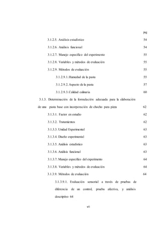 vii 
pag 
3.1.2.5. Análisis estadístico 54 
3.1.2.6. Análisis funcional 54 
3.1.2.7. Manejo específico del experimento 55 
3.1.2.8. Variables y métodos de evaluación 55 
3.1.2.9. Métodos de evaluación 55 
3.1.2.9.1. Humedad de la pasta 55 
3.1.2.9.2. Aspecto de la pasta 57 
3.1.2.9.3. Calidad culinaria 60 
3.1.3. Determinación de la formulación adecuada para la elaboración 
de una pasta base con incorporación de chocho para pizza 62 
3.1.3.1. Factor en estudio 62 
3.1.3.2. Tratamientos 62 
3.1.3.3. Unidad Experimental 63 
3.1.3.4. Diseño experimental 63 
3.1.3.5. Análisis estadístico 63 
3.1.3.6. Análisis funcional 63 
3.1.3.7. Manejo específico del experimento 64 
3.1.3.8. Variables y métodos de evaluación 64 
3.1.3.9. Métodos de evaluación 64 
3.1.3.9.1. Evaluación sensorial a través de pruebas de 
diferencia de un control, prueba afectiva, y análisis 
descriptivo 64 
 