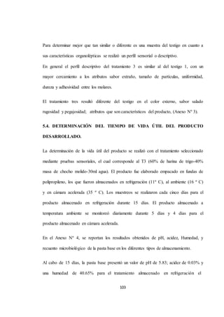 Para determinar mejor que tan similar o diferente es una muestra del testigo en cuanto a 
sus características organolépticas se realizó un perfil sensorial o descriptivo. 
En general el perfil descriptivo del tratamiento 3 es similar al del testigo 1, con un 
mayor cercamiento a los atributos sabor extraño, tamaño de partículas, uniformidad, 
103 
dureza y adhesividad entre los molares. 
El tratamiento tres resultó diferente del testigo en el color externo, sabor salado 
rugosidad y pegajosidad; atributos que son característicos del producto, (Anexo Nº 3). 
5.4. DETERMINACIÓN DEL TIEMPO DE VIDA ÚTIL DEL PRODUCTO 
DESARROLLADO. 
La determinación de la vida útil del producto se realizó con el tratamiento seleccionado 
mediante pruebas sensoriales, el cual corresponde al T3 (60% de harina de trigo-40% 
masa de chocho molido-30ml agua). El producto fue elaborado empacado en fundas de 
polipropileno, los que fueron almacenados en refrigeración (11º C), al ambiente (16 º C) 
y en cámara acelerada (35 º C). Los muestreos se realizaron cada cinco días para el 
producto almacenado en refrigeración durante 15 días. El producto almacenado a 
temperatura ambiente se monitoreó diariamente durante 5 días y 4 días para el 
producto almacenado en cámara acelerada. 
En el Anexo Nº 4, se reportan los resultados obtenidos de pH, acidez, Humedad, y 
recuento microbiológico de la pasta base en los diferentes tipos de almacenamiento. 
Al cabo de 15 días, la pasta base presentó un valor de pH de 5.83; acidez de 0.03% y 
una humedad de 40.65% para el tratamiento almacenado en refrigeración el 
 