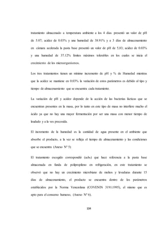 tratamiento almacenado a temperatura ambiente a los 4 días presentó un valor de pH 
de 5.87; acidez de 0.03% y una humedad de 38.91% y a 3 días de almacenamiento 
en cámara acelerada la pasta base presentó un valor de pH de 5,83; acidez de 0.03% 
y una humedad de 37.12% límites máximos tolerables en los cuales se inicia el 
104 
crecimiento de los microorganismos. 
Los tres tratamientos tienen un mínimo incremento de pH y % de Humedad mientras 
que la acidez se mantiene en 0.03% la variación de estos parámetros es debido al tipo y 
tiempo de almacenamiento que se encuentra cada tratamiento. 
La variación de pH y acidez depende de la acción de las bacterias lácticas que se 
encuentran presentes en la masa, por lo tanto en este tipo de masa no interfiere mucho el 
ácido ya que no hay una mayor fermentación por ser una masa con menor tiempo de 
leudado y a la ves precosida. 
El incremento de la humedad es la cantidad de agua presente en el ambiente que 
absorbe el producto, a la vez se refleja el tiempo de almacenamiento y las condiciones 
que se encuentra (Anexo Nº 5) 
El tratamiento escogido correspondió (a0b0) que hace referencia a la pasta base 
almacenada en funda de polipropileno en refrigeración, en este tratamiento se 
observó que no hay un crecimiento microbiano de mohos y levaduras durante 15 
días de almacenamiento, el producto se encuentra dentro de los parámetros 
establecidos por la Norma Venezolana (COVENIN 3191:1995), el mismo que es 
apto para el consumo humano, (Anexo Nº 6). 
 