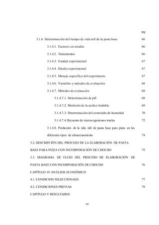 vii 
pag 
3.1.4. Determinación del tiempo de vida útil de la pasta base 66 
3.1.4.1. Factores en estudio 66 
3.1.4.2. Tratamientos 66 
3.1.4.3. Unidad experimental 67 
3.1.4.4. Diseño experimental 67 
3.1.4.5. Manejo específico del experimento 67 
3.1.4.6. Variables y métodos de evaluación 68 
3.1.4.7. Métodos de evaluación 68 
3.1.4.7.1. Determinación de pH 68 
3.1.4.7.2. Medición de la acidez titulable 69 
3.1.4.7.3. Determinación del contenido de humedad 70 
3.1.4.7.4. Recuento de microorganismos totales 72 
3.1.4.8. Predicción de la vida útil de pasta base para pizza en los 
diferentes tipos de almacenamiento 74 
3.2. DESCRIPCIÓN DEL PROCESO DE LA ELABORACIÓN DE PASTA 
BASE PARA PIZZA CON INCORPORACIÓN DE CHOCHO 75 
3.3. DIAGRAMA DE FLUJO DEL PROCESO DE ELABORACIÓN DE 
PASTA BASE CON INCORPORACIÓN DE CHOCHO 76 
CAPÍTULO IV ANÁLISIS ECONÓMICO 
4.1. CONDICION SELECCIONADA 77 
4.2. CONDICIONES PREVIAS 79 
CAPITULO V RESULTADOS 
 