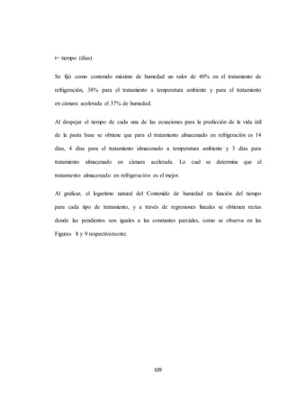 109 
t= tiempo (días) 
Se fijó como contenido máximo de humedad un valor de 40% en el tratamiento de 
refrigeración, 38% para el tratamiento a temperatura ambiente y para el tratamiento 
en cámara acelerada el 37% de humedad. 
Al despejar el tiempo de cada una de las ecuaciones para la predicción de la vida útil 
de la pasta base se obtiene que para el tratamiento almacenado en refrigeración es 14 
días, 4 días para el tratamiento almacenado a temperatura ambiente y 3 días para 
tratamiento almacenado en cámara acelerada. Lo cual se determina que el 
tratamiento almacenado en refrigeración es el mejor. 
Al graficar, el logaritmo natural del Contenido de humedad en función del tiempo 
para cada tipo de tratamiento, y a través de regresiones lineales se obtienen rectas 
donde las pendientes son iguales a las constantes parciales, como se observa en las 
Figuras 8 y 9 respectivamente. 
 