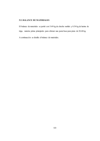 113 
5.5. BALANCE DE MATERIALES 
El balance de materiales se partió con 5.69 kg de chocho molido y 8.54 kg de harina de 
trigo, materia prima principales para obtener una pasta base para pizza de 20.40 kg. 
A continuación se detalla el balance de materiales. 
 
