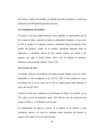 De acuerdo al balance de materiales y la demanda que tendría el producto se calculó una 
producción de 20.40 kg/día de pasta base para pizza. 
116 
5.6.1. Identificación del producto 
El producto es de gran calidad nutricional, estará disponible en supermercados del sur 
de la ciudad de Quito, empacado en fundas de polipropileno biorientado, con peso neto 
de 200 g, además en el empaque constará la información básica del producto como: 
nombre del producto, nombre de la empresa, información nutricional, fecha de 
elaboración y vencimiento, número de lote, registro sanitario, de acuerdo a los 
requisitos que exige la Norma Técnica INEN 1334 de Rotulado de productos 
alimenticios para el consumo humano, (Anexo Nº 8). 
5.6.2. Factores de costo 
La inversión total para la instauración de la planta de pizza mediante el proceso técnico 
desarrollado es ésta investigación es de 15162.21 USD. Se han estimado los costos 
presumiendo que se ha de contar con el 56% de capital propio, siendo financiado el 
resto a una tasa de 13,49% 
El precio de venta para el producto en la presentación de 200g, se ha estimado con un 
25% sobre el costo de producción, siendo 0.98 USD de costo de producción cada 
paquete de 200 g y 1.23 USD para costo de venta. 
El comportamiento de ingresos y egresos de la empresa en los primeros 5 años 
(movimiento efectivo), así como los principales índices financieros del proyecto se 
muestra en las Tablas Nº 34 y 35 respectivamente. 
 