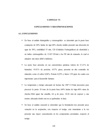 CAPITULO VI 
CONCLUSIONES Y RECOMENDACIONES 
119 
6.1. CONCLUSIONES 
 En base al análisis farinógráfico y extensográfico se determinó que la pasta base 
compuesta de 60% harina de tigo-40% chocho molido presentó una absorción de 
agua de 30%, estabilidad 15 min, 120 (Unidades Farinográficas) de elasticidad y 
un índice extensográfico de 13.69 UE/mm a los 90 min de amasado, lo cual se 
adquiere una masa débil e inelástica. 
 La pasta base presenta en sus característica químicas valores de 21.21% de 
humedad, 19.81% de proteína, 4.87% grasa, presenta un alto contenido de 
minerales como el calcio 0,06%, Potasio 0,25% y hierro 139 ppm, los cuales son 
importantes para el desarrollo humano. 
 La temperatura y tiempo adecuado de horneo fue 180º C/15min necesarios para 
precocer la pasta. El tono de la pasta base (60% harina de trigo-40% masa de 
chocho-30ml agua) fue amarillo, 64 g de peso, 10.26 mm de espesor y una 
textura adecuada donde este no es quebradiza ni dura. 
 En base al análisis sensorial se determinó que la formulación tres presentó poca 
variación en la aceptación, con respecto al testigo, este tratamiento a la vez 
presenta una mayor concentración en los componentes proximales, respecto al 
testigo. 
 