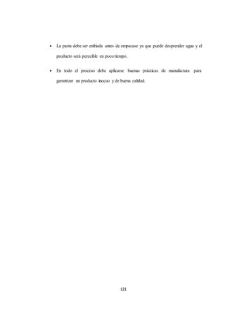  La pasta debe ser enfriada antes de empacase ya que puede desprender agua y el 
producto será perecible en poco tiempo. 
 En todo el proceso debe aplicarse buenas prácticas de manufactura para 
garantizar un producto inocuo y de buena calidad. 
121 
 