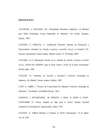 122 
BIBLIOGRAFÍA: 
ALVARADO, J; AGUILERA, JM. “Propiedades Mecánicas Empíricas”, en Métodos 
para Medir Propiedades Físicas Industriales de Alimentos”, Ed Acribia. Zaragoza. 
España, 2001. 
CAICEDO, C; PERALTA; E. “Zonificación Potencial, Sistemas de Producción y 
Procesamiento Artesanal de Chocho (Lupinuos mutabilis Sweet) en Ecuador” EC, 
Estación Experimental Santa Catalina, (Boletín técnico Nº 103) Quito, 2000 
CAICEDO, et al. “Información Técnica de la variedad de Chocho, (Lupinus mutalilis 
Sweet), INIAP-450 ANDINO, para la Zona Centro y Norte de la Sierra Ecuatoriana” 
INIAP, Quito, 1999 
CALLEJO, M. “Industrias de Cereales y derivados”, Colección Tecnología de 
alimentos, Ed. Madrid, Vicente, primera Edición, 2002 
CASP A., ABRIL J. “Proceso de Conservación de Alimentos Colección Tecnología de 
Alimentos”, 2da Edición, Ed Madrid-Vicente, 2003 
CORONEL, J; RIVADENEIRA, M; URBANO, J; DIAZ, N; ABAD S, INIAP-COJITAMBO 
92 “Nueva variedad de trigo para el Austro” Instituto Nacional 
Autónomo de Investigación Agropecuarias, Quito, 1993 
CUNNIFF, P. “Official Methods of Analysis of AOAC International”. 16 th edition. 
Vol. II, 1996. 
 