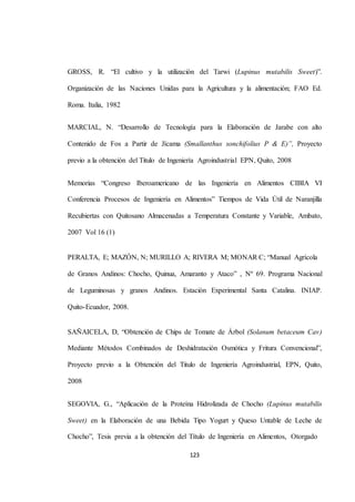 GROSS, R. “El cultivo y la utilización del Tarwi (Lupinus mutabilis Sweet)”. 
Organización de las Naciones Unidas para la Agricultura y la alimentación; FAO Ed. 
123 
Roma. Italia, 1982 
MARCIAL, N. “Desarrollo de Tecnología para la Elaboración de Jarabe con alto 
Contenido de Fos a Partir de Jícama (Smallanthus sonchifolius P & E)”, Proyecto 
previo a la obtención del Titulo de Ingeniería Agroindustrial EPN, Quito, 2008 
Memorias “Congreso Iberoamericano de las Ingeniería en Alimentos CIBIA VI 
Conferencia Procesos de Ingeniería en Alimentos” Tiempos de Vida Útil de Naranjilla 
Recubiertas con Quitosano Almacenadas a Temperatura Constante y Variable, Ambato, 
2007 Vol 16 (1) 
PERALTA, E; MAZÓN, N; MURILLO A; RIVERA M; MONAR C; “Manual Agrícola 
de Granos Andinos: Chocho, Quinua, Amaranto y Ataco” , Nº 69. Programa Nacional 
de Leguminosas y granos Andinos. Estación Experimental Santa Catalina. INIAP. 
Quito-Ecuador, 2008. 
SAÑAICELA, D, “Obtención de Chips de Tomate de Árbol (Solanum betaceum Cav) 
Mediante Métodos Combinados de Deshidratación Osmótica y Fritura Convencional”, 
Proyecto previo a la Obtención del Titulo de Ingeniería Agroindustrial, EPN, Quito, 
2008 
SEGOVIA, G., “Aplicación de la Proteína Hidrolizada de Chocho (Lupinus mutabilis 
Sweet) en la Elaboración de una Bebida Tipo Yogurt y Queso Untable de Leche de 
Chocho”, Tesis previa a la obtención del Título de Ingeniería en Alimentos, Otorgado 
 
