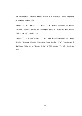 por la Universidad Técnica de Ambato, a través de la facultad de Ciencias e Ingeniería 
124 
en Alimentos, Ambato, 2007 
VILLACRÉS, E; CAICEDO, C; PERALTA; E “Disfrute cocinando con Chocho 
Recetario” Programa Nacional de Leguminosas Estación Experimental Santa Catalina 
INIAP-FUNDACYT, Quito, 1998 
VILLACRÉS, E; RUBIO, A; EGAS, L; SEGOVIA, G.”Usos alternativos del Chocho” 
(Boletín Divulgativo) Estación Experimental Santa Catalina, EESC Departamento de 
Nutrición y Calidad de los Alimentos, INIAP, Nº 333 Proyecto PFN -03 – 060. Quito, 
2006 
 