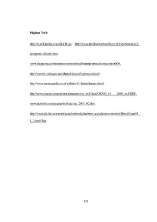 125 
Páginas Web 
http://es.wikipedia.org/wiki/Trigo. http://www.feedbacknetworks.com/experiencia/sol-preguntar- 
calcular.htm. 
www.incap.org.gt/institutocentroaméricaPanamá/notastécnicas/ppnt006. 
http://wwww.infoagro.net/shared/docs/a5/cproandinos4. 
http://www.monografias.com/trabajos11/ferme/ferme.shtml 
http://news.reseau-concept.net/imagenes/oiv_es/Client/OENO_01 2006_es.PDDF. 
www.nutrinfo.com/pagina/info/eje/eje_2001_02.doc. 
http://www.ric.fao.org/prior/segalim/prodalim/prodveg/cdrom/contenido/libro10/cap03_ 
1_3.htm#Top 
 