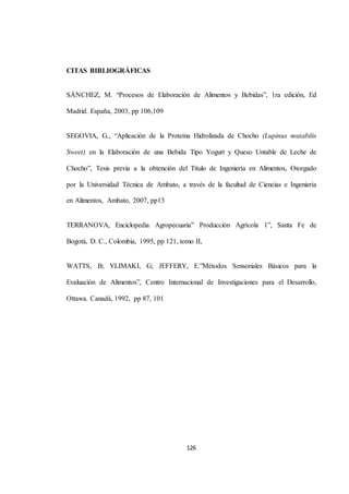 126 
CITAS BIBLIOGRÁFICAS 
SÁNCHEZ, M. “Procesos de Elaboración de Alimentos y Bebidas”, 1ra edición, Ed 
Madrid. España, 2003, pp 106,109 
SEGOVIA, G., “Aplicación de la Proteína Hidrolizada de Chocho (Lupinus mutabilis 
Sweet) en la Elaboración de una Bebida Tipo Yogurt y Queso Untable de Leche de 
Chocho”, Tesis previa a la obtención del Título de Ingeniería en Alimentos, Otorgado 
por la Universidad Técnica de Ambato, a través de la facultad de Ciencias e Ingeniería 
en Alimentos, Ambato, 2007, pp13 
TERRANOVA, Enciclopedia Agropecuaria” Producción Agrícola 1”, Santa Fe de 
Bogotá, D. C., Colombia, 1995, pp 121, tomo II, 
WATTS, B; YLIMAKI, G; JEFFERY, E.”Métodos Sensoriales Básicos para la 
Evaluación de Alimentos”, Centro Internacional de Investigaciones para el Desarrollo, 
Ottawa. Canadá, 1992, pp 87, 101 
 