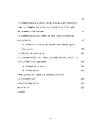 1x4ii 
pag 
5.3. DETERMINACIÓN SENSORIAL DE LA FORMULACIÓN APROPIADA 
PARA LA ELABORACIÓN DE UNA PASTA BASE PARA PIZZA, CON 
INCORPORACIÓN DE CHOCHO 97 
5.4. DETERMINACIÓN DEL TIEMPO DE VIDA ÚTIL DEL PRODUCTO 
DESARROLLADO 103 
5.4.1. Predicción de la vida útil de la pasta base en los diferentes tipos de 
Almacenamiento 105 
5.5. BALANCE DE MATERIALES 113 
5.6. DETERMINACIÓN DEL COSTO DE PRODUCCIÓN, PRECIO DE 
VENTA Y PUNTO DE EQUILIBRIO 115 
5.6.1. Identificación del producto 116 
5.6.2. Factores de costo 116 
CAPITULO VI CONCLUSIONES Y RECOMENDACIONES 
6.1. CONCLUSIONES 119 
6.2 RECOMENDACIONES 120 
BIBLIOGRAFÍA 122 
ANEXOS 
 