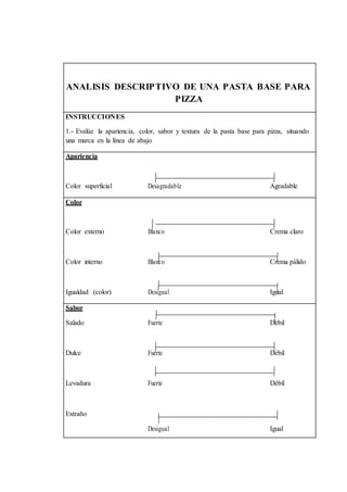ANALISIS DESCRIPTIVO DE UNA PASTA BASE PARA 
PIZZA 
INSTRUCCIONES 
1.- Evalúe la apariencia, color, sabor y textura de la pasta base para pizza, situando 
una marca en la línea de abajo 
Apariencia 
Color superficial Desagradable Agradable 
Color 
Color externo Blanco Crema claro 
Color interno Blanco Crema pálido 
Igualdad (color) Desigual Igual 
Sabor 
Salado Fuerte Débil 
Dulce Fuerte Débil 
Levadura Fuerte Débil 
Extraño 
Desigual Igual 
 