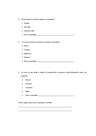4. ¿En qué lugar le gustaría comprar este producto? 
 Tiendas 
 Mercados 
 Supermercados 
 Otros, especifique: 
5. ¿Con qué frecuencia le gustaría consumir este producto? 
 Diaria 
 Semanal 
 Quincenal 
 Mensual 
 Otros, especifique: 
6. ¿A través de que medio o medios de comunicación le gustaría recibir información sobre este 
producto? 
 Internet 
 Anuncios 
 Televisión 
 Radio 
 Otros, especifique: 
Si tiene alguna sugerencia o comentario escríbala 
 
