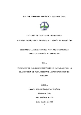 UNIVERSIDAD TECNOLÓGICA EQUINOCCIAL 
FACULTAD DE CIENCIAS DE LA INGENIERÍA 
CARRERA DE INGENIERÍA EN INDUSTRIALIZACIÓN DE ALIMENTOS 
TESIS PREVIA LA OBTENCIÓN DEL TÍTULO DE INGENIERA EN 
INDUSTRIALIZACIÓN DE ALIMENTOS 
TEMA: 
“INCREMENTO DEL VALOR NUTRITIVO DE LA PASTA BASE PARA LA 
ELABORACIÓN DE PIZZA, MEDIANTE LA INCORPORACIÓN DE 
CHOCHO” 
AUTORA: 
LILIANA DEL ROCÍO JIMÉNEZ JIMÉNEZ 
Director de Tesis: 
ING. BOLÍVAR HARO 
Quito, Octubre del 2008 
i 
 
