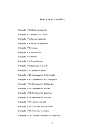 ÍNDICE DE FOTOGRAFÍAS 
19 
Fotografía Nº 1: Chocho desamarrado 
Fotografía Nº 2: Molienda del Chocho 
Fotografía Nº 3: Peso de ingredientes 
Fotografía Nº 4: Mezcla de ingredientes 
Fotografía Nº 5: Amasado 
Fotografía Nº 6: Fermentación 
Fotografía Nº 7: Moldeo 
Fotografía Nº 8: Pastas horneada 
Fotografía Nº 9: Empacado de la pasta 
Fotografía Nº 10: Sellado de la pasta 
Fotografía Nº 11: Determinación de Farinografía 
Fotografía Nº 12: Determinación de Extensografía 
Fotografía Nº 13: Determinación de Humedad 
Fotografía Nº 14: Determinación de color 
Fotografía Nº 15: Determinación de espesor 
Fotografía Nº 16: Determinación de textura 
Fotografía Nº 17: Análisis sensorial 
Fotografía Nº 18: Pasta base en refrigeración 
Fotografía Nº 19: Pasta base al ambiente 
Fotografía Nº 20: Pasta base en cámara de aceleración 
 