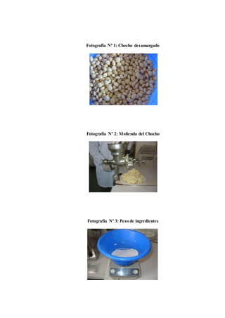 Fotografía Nº 1: Chocho desamargado 
Fotografía Nº 2: Molienda del Chocho 
Fotografía Nº 3: Peso de ingredientes 
 