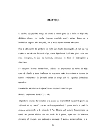 RESUMEN 
El objetivo del presente trabajo se orientó a sustituir parte de la harina de trigo duro 
(Triticum durum) por chocho (Lupinus mutabilis swect), molido fresco, en la 
elaboración de pasta base para pizza, con el fin de mejorar su valor nutricional. 
Para la elaboración del producto se partió del chocho desamargado, el cual una vez 
molido se mezcló con harina de trigo y otros ingredientes dosificados para formar una 
masa homogénea, la cual fue horneada, empacada en funda de polipropileno y 
25 
almacenada. 
Se ensayaron diversas formulaciones, variando las proporciones de harina de trigo, 
masa de chocho y agua; igualmente se ensayaron varias temperaturas y tiempos de 
horneo, obteniéndose un producto similar al testigo con las siguientes condiciones 
operativas: 
Formulación: 60% harina de trigo-40%masa de chocho-30ml de agua 
Horneo: Temperatura de 180ºC ; 15 min. 
El producto obtenido fue sometido a un estudio de aceptabilidad, mediante la prueba de 
“diferencia de un control”, con una escala categorizada de 5 puntos, donde la condición 
deseable corresponde a la categoría 0 “no diferente del testigo”. Posteriormente se 
realizó una prueba afectiva con una escala de 9 puntos, según esta los panelistas 
otorgaron al producto una calificación promedio 6 puntos, correspondiente a la 
 
