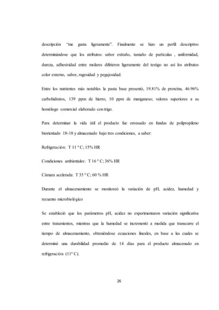 descripción “me gusta ligeramente”. Finalmente se hizo un perfil descriptivo 
determinándose que los atributos: sabor extraño, tamaño de partículas , uniformidad, 
dureza, adhesividad entre molares difirieron ligeramente del testigo no así los atributos 
color externo, sabor, rugosidad y pegajosidad. 
Entre los nutrientes más notables la pasta base presentó, 19.81% de proteína, 46.96% 
carbohidratos, 139 ppm de hierro, 10 ppm de manganeso; valores superiores a su 
26 
homólogo comercial elaborado con trigo. 
Para determinar la vida útil el producto fue envasado en fundas de polipropileno 
biorientado 18-18 y almacenado bajo tres condiciones, a saber: 
Refrigeración: T 11 º C; 15% HR 
Condiciones ambientales: T 16 º C; 36% HR 
Cámara acelerada: T 35 º C; 60 % HR 
Durante el almacenamiento se monitoreó la variación de pH, acidez, humedad y 
recuento microbiológico 
Se estableció que los parámetros pH, acidez no experimentaron variación significativa 
entre tratamientos, mientras que la humedad se incrementó a medida que transcurre el 
tiempo de almacenamiento, obteniéndose ecuaciones lineales, en base a las cuales se 
determinó una durabilidad promedio de 14 días para el producto almacenado en 
refrigeración (11º C). 
 