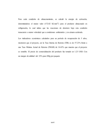 Para cada condición de almacenamiento, se calculó la energía de activación, 
determinándose el menor valor (172.02 KJ.mol-1) para el producto almacenado en 
refrigeración, lo cual indica que las reacciones de deterioro bajo esta condición 
transcurren a menor velocidad que a condiciones ambientales y en cámara acelerada. 
Los indicadores económicos calculados para un período de recuperación de 5 años, 
mostraron que el proyecto, así la Tasa Interna de Retorno (TIR) es de 57.23% frente a 
una Tasa Mínima Actual de Retorno (TMAR) de 16.65% que muestra que el proyecto 
es rentable. El precio de comercialización del producto fue tomado en 1.23 USD. Con 
un margen de utilidad del 25% para 200g por paquete 
xxvii 
 