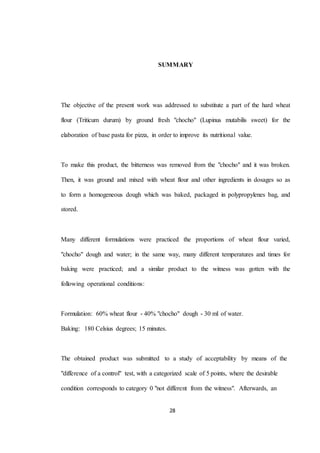 SUMMARY 
The objective of the present work was addressed to substitute a part of the hard wheat 
flour (Triticum durum) by ground fresh "chocho" (Lupinus mutabilis sweet) for the 
elaboration of base pasta for pizza, in order to improve its nutritional value. 
To make this product, the bitterness was removed from the "chocho" and it was broken. 
Then, it was ground and mixed with wheat flour and other ingredients in dosages so as 
to form a homogeneous dough which was baked, packaged in polypropylenes bag, and 
28 
stored. 
Many different formulations were practiced the proportions of wheat flour varied, 
"chocho" dough and water; in the same way, many different temperatures and times for 
baking were practiced; and a similar product to the witness was gotten with the 
following operational conditions: 
Formulation: 60% wheat flour - 40% "chocho" dough - 30 ml of water. 
Baking: 180 Celsius degrees; 15 minutes. 
The obtained product was submitted to a study of acceptability by means of the 
"difference of a control" test, with a categorized scale of 5 points, where the desirable 
condition corresponds to category 0 "not different from the witness". Afterwards, an 
 