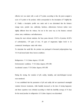 effective test was made with a scale of 9 points; according to this, the jurors assigned a 
score of 6 points to the product, which corresponded to the description of "I slightly like 
it". Finally a descriptive profile was made and it was determined that the features: 
strange taste, particle size, uniformity, hardness, adhesiveness between molars were 
slightly different from the witness, but not in the same way as the features: external 
colour, taste, wrinkleness and adhesiveness. 
Among the most relevant nutrients, the base pasta showed, 19.81% of protein, 46.96% 
of carbohydrates, 139 ppm of iron, 10 ppm of magnesium; higher levels to its 
commercial homologous make with wheat. 
To determine the useful life, the product was packaged in biorented polypropylenes bag 
18-18 and stored under three known conditions: 
Refrigeration: T 11 Celsius degrees; 15% HR 
Environmental conditions: T 16 Celsius degrees; 60% HR 
Accelerated camera: T 35 Celsius degrees; 60% HR 
During the storing, the variation of pH, acidity, humidity, and microbiological recount 
29 
were monitored. 
It was established that the parameters of pH and acidity did not experienced meaningful 
variation between treatments, while humidity increased as the time of storing happened, 
and linear equations were obtained according to which the durability average of 14 days 
for the stored product in refrigeration (11 Celsius degrees) was determined. 
 