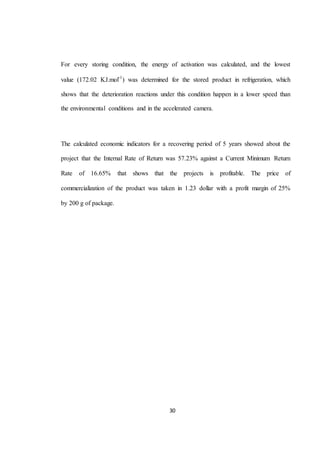 For every storing condition, the energy of activation was calculated, and the lowest 
value (172.02 KJ.mol-1) was determined for the stored product in refrigeration, which 
shows that the deterioration reactions under this condition happen in a lower speed than 
the environmental conditions and in the accelerated camera. 
The calculated economic indicators for a recovering period of 5 years showed about the 
project that the Internal Rate of Return was 57.23% against a Current Minimum Return 
Rate of 16.65% that shows that the projects is profitable. The price of 
commercialization of the product was taken in 1.23 dollar with a profit margin of 25% 
30 
by 200 g of package. 
 