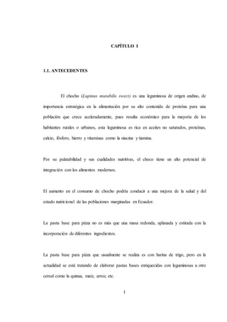CAPÍTULO I 
1 
1.1. ANTECEDENTES 
El chocho (Lupinus mutabilis swect) es una leguminosa de origen andino, de 
importancia estratégica en la alimentación por su alto contenido de proteína para una 
población que crece aceleradamente, pues resulta económico para la mayoría de los 
habitantes rurales o urbanos, esta leguminosa es rica en aceites no saturados, proteínas, 
calcio, fósforo, hierro y vitaminas como la niacina y tiamina. 
Por su palatabilidad y sus cualidades nutritivas, el choco tiene un alto potencial de 
integración con los alimentos modernos. 
El aumento en el consumo de chocho podría conducir a una mejora de la salud y del 
estado nutricional de las poblaciones marginadas en Ecuador. 
La pasta base para pizza no es más que una masa redonda, aplanada y estirada con la 
incorporación de diferentes ingredientes. 
La pasta base para pizza que usualmente se realiza es con harina de trigo, pero en la 
actualidad se está tratando de elaborar pastas bases enriquecidas con leguminosas u otro 
cereal como la quinua, maíz, arroz, etc. 
 
