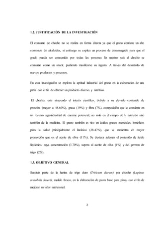 1.2. JUSTIFICACIÓN DE LA INVESTIGACIÓN 
El consumo de chocho no se realiza en forma directa ya que el grano contiene un alto 
contenido de alcaloides, si embargo se explica un proceso de desamargado para que el 
grado pueda ser consumido por todas las personas En nuestro país el chocho se 
consume como un snack, pudiendo masificarse su ingesta. A través del desarrollo de 
2 
nuevos productos y procesos. 
En esta investigación se explora la aptitud industrial del grano en la elaboración de una 
pizza con el fin de obtener un producto diverso y nutritivo. 
El chocho, esta atrayendo el interés científico, debido a su elevado contenido de 
proteína (mayor a 46.60%), grasa (19%) y fibra (7%), composición que lo convierte en 
un recurso agroindustrial de enorme potencial, no solo en el campo de la nutrición sino 
también de la medicina. El grano también es rico en ácidos grasos esenciales, benéficos 
para la salud principalmente el linoleico (28.47%), que se encuentra en mayor 
proporción que en el aceite de oliva (11%). Se destaca además el contenido de ácido 
linolénico, cuya concentración (3.70%), supera al aceite de oliva (1%) y del germen de 
trigo (2%). 
1.3. OBJETIVO GENERAL 
Sustituir parte de la harina de trigo duro (Triticum durum) por chocho (Lupinus 
mutabilis Sweet), molido fresco, en la elaboración de pasta base para pizza, con el fin de 
mejorar su valor nutricional. 
 